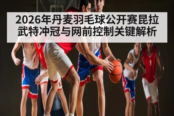 2026年丹麦羽毛球公开赛昆拉武特冲冠与网前控制关键解析