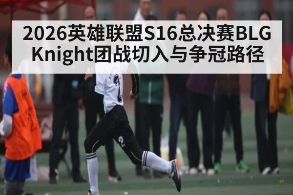 2026英雄联盟S16总决赛BLG Knight团战切入与争冠路径